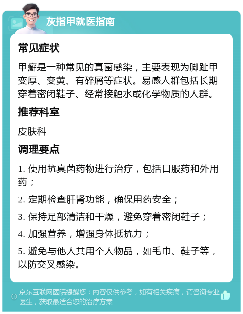 灰指甲就医指南 常见症状 甲癣是一种常见的真菌感染，主要表现为脚趾甲变厚、变黄、有碎屑等症状。易感人群包括长期穿着密闭鞋子、经常接触水或化学物质的人群。 推荐科室 皮肤科 调理要点 1. 使用抗真菌药物进行治疗，包括口服药和外用药； 2. 定期检查肝肾功能，确保用药安全； 3. 保持足部清洁和干燥，避免穿着密闭鞋子； 4. 加强营养，增强身体抵抗力； 5. 避免与他人共用个人物品，如毛巾、鞋子等，以防交叉感染。