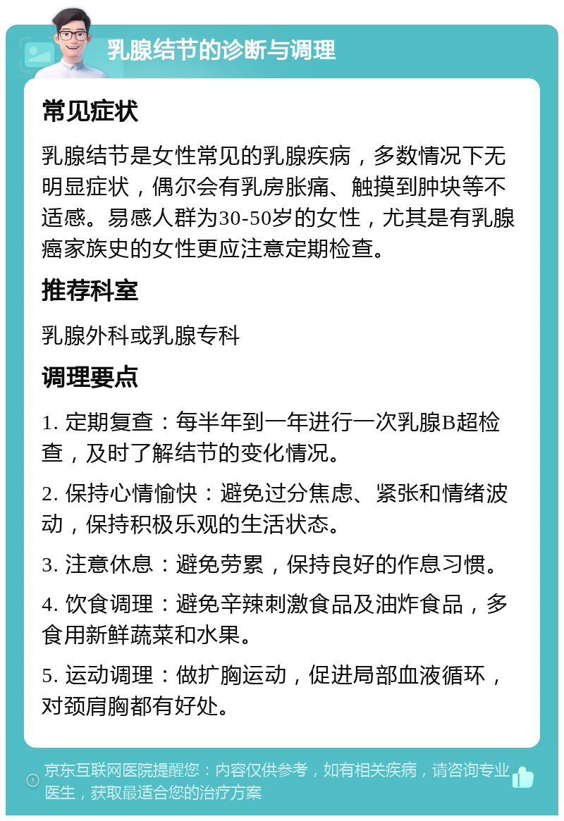 乳腺结节的诊断与调理 常见症状 乳腺结节是女性常见的乳腺疾病，多数情况下无明显症状，偶尔会有乳房胀痛、触摸到肿块等不适感。易感人群为30-50岁的女性，尤其是有乳腺癌家族史的女性更应注意定期检查。 推荐科室 乳腺外科或乳腺专科 调理要点 1. 定期复查：每半年到一年进行一次乳腺B超检查，及时了解结节的变化情况。 2. 保持心情愉快：避免过分焦虑、紧张和情绪波动，保持积极乐观的生活状态。 3. 注意休息：避免劳累，保持良好的作息习惯。 4. 饮食调理：避免辛辣刺激食品及油炸食品，多食用新鲜蔬菜和水果。 5. 运动调理：做扩胸运动，促进局部血液循环，对颈肩胸都有好处。