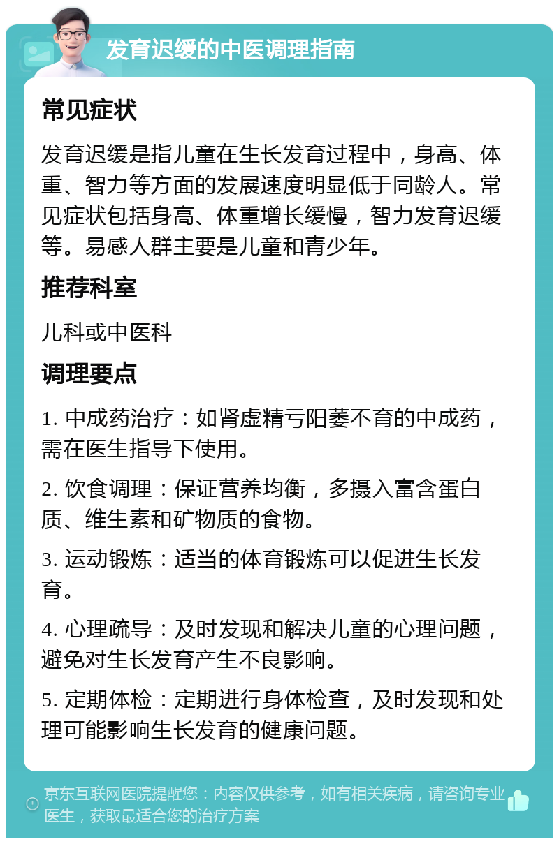 发育迟缓的中医调理指南 常见症状 发育迟缓是指儿童在生长发育过程中，身高、体重、智力等方面的发展速度明显低于同龄人。常见症状包括身高、体重增长缓慢，智力发育迟缓等。易感人群主要是儿童和青少年。 推荐科室 儿科或中医科 调理要点 1. 中成药治疗：如肾虚精亏阳萎不育的中成药，需在医生指导下使用。 2. 饮食调理：保证营养均衡，多摄入富含蛋白质、维生素和矿物质的食物。 3. 运动锻炼：适当的体育锻炼可以促进生长发育。 4. 心理疏导：及时发现和解决儿童的心理问题，避免对生长发育产生不良影响。 5. 定期体检：定期进行身体检查，及时发现和处理可能影响生长发育的健康问题。