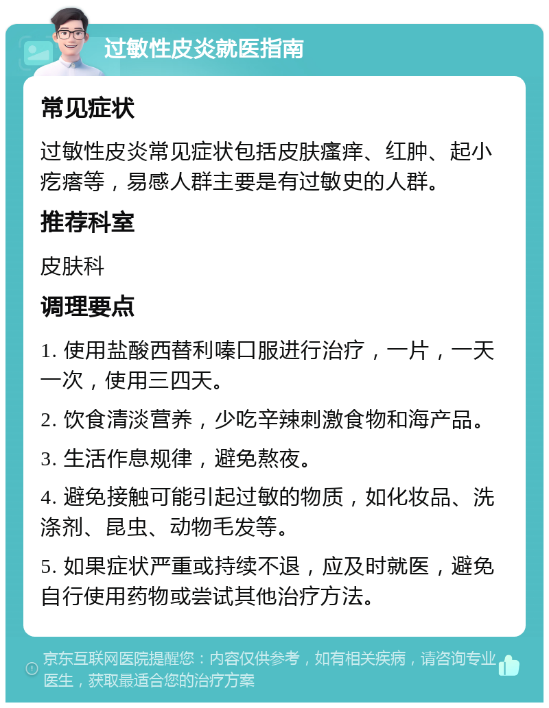 过敏性皮炎就医指南 常见症状 过敏性皮炎常见症状包括皮肤瘙痒、红肿、起小疙瘩等，易感人群主要是有过敏史的人群。 推荐科室 皮肤科 调理要点 1. 使用盐酸西替利嗪口服进行治疗，一片，一天一次，使用三四天。 2. 饮食清淡营养，少吃辛辣刺激食物和海产品。 3. 生活作息规律，避免熬夜。 4. 避免接触可能引起过敏的物质，如化妆品、洗涤剂、昆虫、动物毛发等。 5. 如果症状严重或持续不退，应及时就医，避免自行使用药物或尝试其他治疗方法。