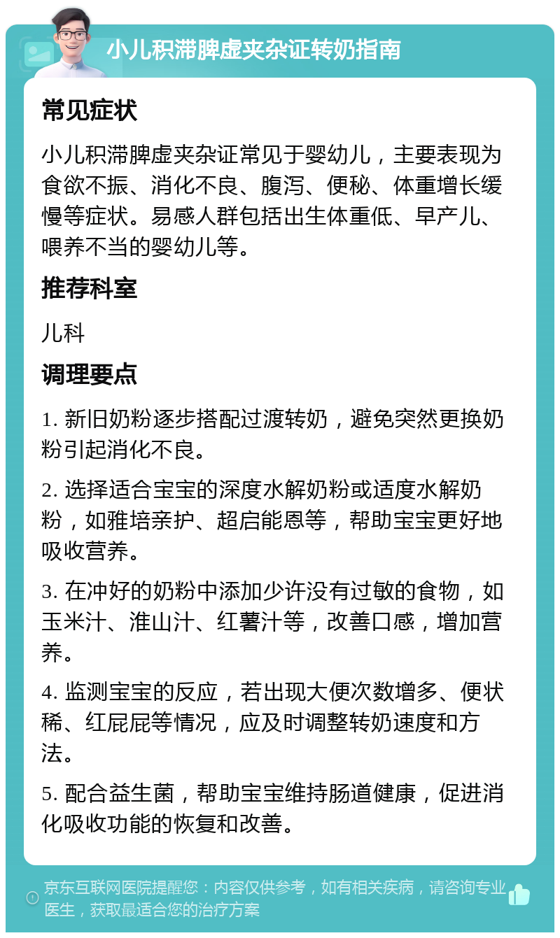 小儿积滞脾虚夹杂证转奶指南 常见症状 小儿积滞脾虚夹杂证常见于婴幼儿，主要表现为食欲不振、消化不良、腹泻、便秘、体重增长缓慢等症状。易感人群包括出生体重低、早产儿、喂养不当的婴幼儿等。 推荐科室 儿科 调理要点 1. 新旧奶粉逐步搭配过渡转奶，避免突然更换奶粉引起消化不良。 2. 选择适合宝宝的深度水解奶粉或适度水解奶粉，如雅培亲护、超启能恩等，帮助宝宝更好地吸收营养。 3. 在冲好的奶粉中添加少许没有过敏的食物，如玉米汁、淮山汁、红薯汁等，改善口感，增加营养。 4. 监测宝宝的反应，若出现大便次数增多、便状稀、红屁屁等情况，应及时调整转奶速度和方法。 5. 配合益生菌，帮助宝宝维持肠道健康，促进消化吸收功能的恢复和改善。