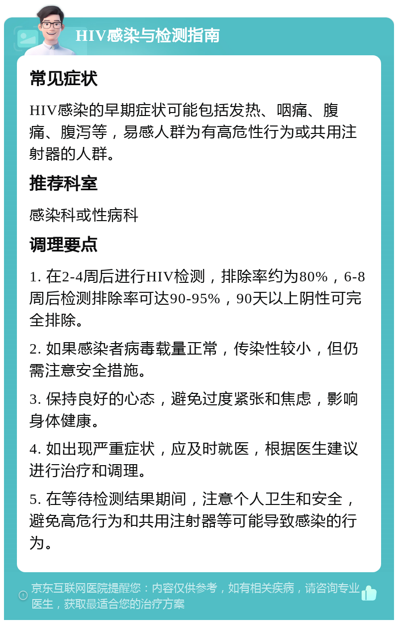 HIV感染与检测指南 常见症状 HIV感染的早期症状可能包括发热、咽痛、腹痛、腹泻等，易感人群为有高危性行为或共用注射器的人群。 推荐科室 感染科或性病科 调理要点 1. 在2-4周后进行HIV检测，排除率约为80%，6-8周后检测排除率可达90-95%，90天以上阴性可完全排除。 2. 如果感染者病毒载量正常，传染性较小，但仍需注意安全措施。 3. 保持良好的心态，避免过度紧张和焦虑，影响身体健康。 4. 如出现严重症状，应及时就医，根据医生建议进行治疗和调理。 5. 在等待检测结果期间，注意个人卫生和安全，避免高危行为和共用注射器等可能导致感染的行为。