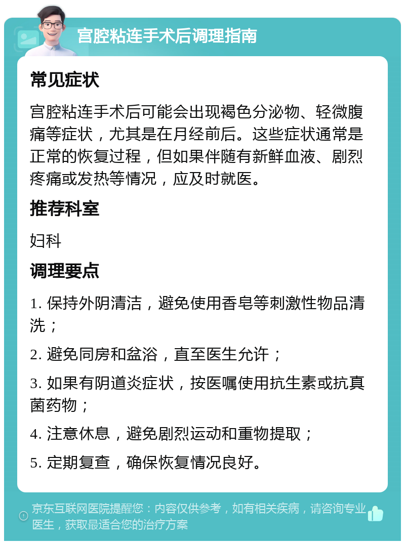 宫腔粘连手术后调理指南 常见症状 宫腔粘连手术后可能会出现褐色分泌物、轻微腹痛等症状，尤其是在月经前后。这些症状通常是正常的恢复过程，但如果伴随有新鲜血液、剧烈疼痛或发热等情况，应及时就医。 推荐科室 妇科 调理要点 1. 保持外阴清洁，避免使用香皂等刺激性物品清洗； 2. 避免同房和盆浴，直至医生允许； 3. 如果有阴道炎症状，按医嘱使用抗生素或抗真菌药物； 4. 注意休息，避免剧烈运动和重物提取； 5. 定期复查，确保恢复情况良好。