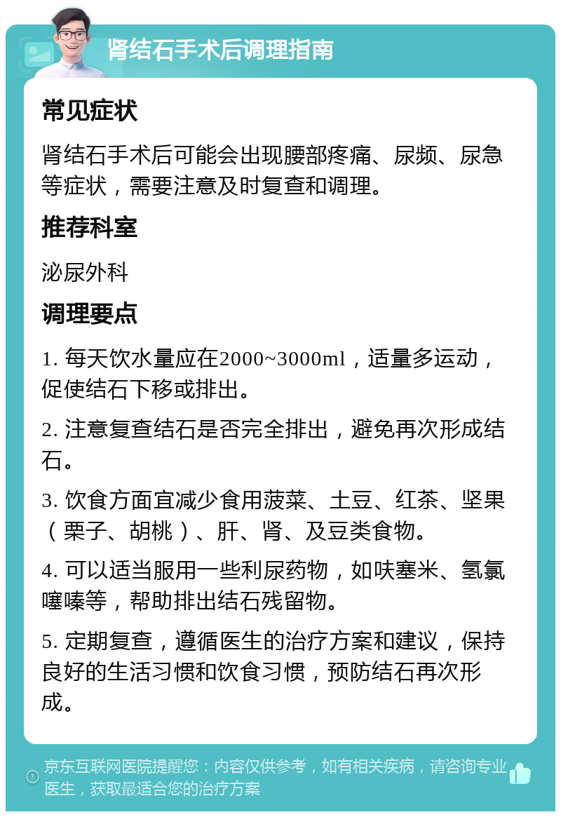 肾结石手术后调理指南 常见症状 肾结石手术后可能会出现腰部疼痛、尿频、尿急等症状，需要注意及时复查和调理。 推荐科室 泌尿外科 调理要点 1. 每天饮水量应在2000~3000ml，适量多运动，促使结石下移或排出。 2. 注意复查结石是否完全排出，避免再次形成结石。 3. 饮食方面宜减少食用菠菜、土豆、红茶、坚果（栗子、胡桃）、肝、肾、及豆类食物。 4. 可以适当服用一些利尿药物，如呋塞米、氢氯噻嗪等，帮助排出结石残留物。 5. 定期复查，遵循医生的治疗方案和建议，保持良好的生活习惯和饮食习惯，预防结石再次形成。