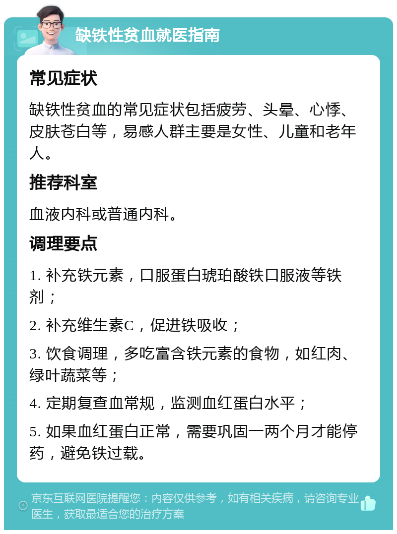 缺铁性贫血就医指南 常见症状 缺铁性贫血的常见症状包括疲劳、头晕、心悸、皮肤苍白等，易感人群主要是女性、儿童和老年人。 推荐科室 血液内科或普通内科。 调理要点 1. 补充铁元素，口服蛋白琥珀酸铁口服液等铁剂； 2. 补充维生素C，促进铁吸收； 3. 饮食调理，多吃富含铁元素的食物，如红肉、绿叶蔬菜等； 4. 定期复查血常规，监测血红蛋白水平； 5. 如果血红蛋白正常，需要巩固一两个月才能停药，避免铁过载。