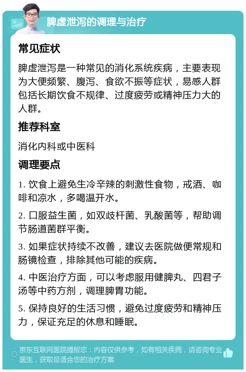 脾虚泄泻的调理与治疗 常见症状 脾虚泄泻是一种常见的消化系统疾病，主要表现为大便频繁、腹泻、食欲不振等症状，易感人群包括长期饮食不规律、过度疲劳或精神压力大的人群。 推荐科室 消化内科或中医科 调理要点 1. 饮食上避免生冷辛辣的刺激性食物，戒酒、咖啡和凉水，多喝温开水。 2. 口服益生菌，如双歧杆菌、乳酸菌等，帮助调节肠道菌群平衡。 3. 如果症状持续不改善，建议去医院做便常规和肠镜检查，排除其他可能的疾病。 4. 中医治疗方面，可以考虑服用健脾丸、四君子汤等中药方剂，调理脾胃功能。 5. 保持良好的生活习惯，避免过度疲劳和精神压力，保证充足的休息和睡眠。