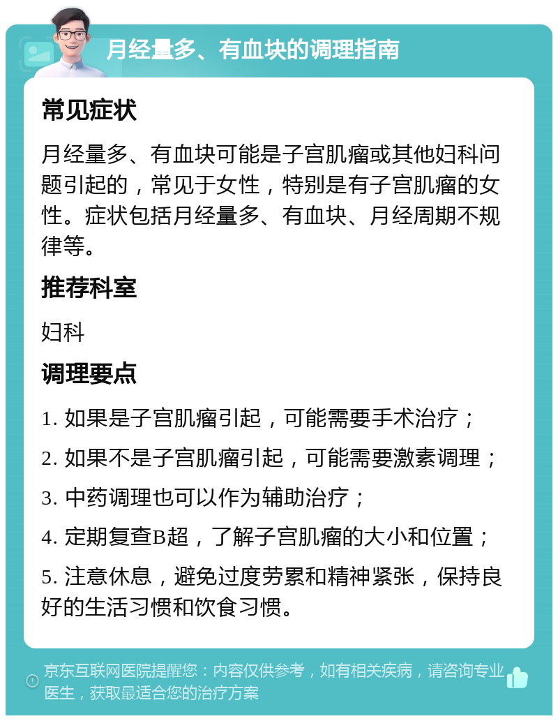 月经量多、有血块的调理指南 常见症状 月经量多、有血块可能是子宫肌瘤或其他妇科问题引起的，常见于女性，特别是有子宫肌瘤的女性。症状包括月经量多、有血块、月经周期不规律等。 推荐科室 妇科 调理要点 1. 如果是子宫肌瘤引起，可能需要手术治疗； 2. 如果不是子宫肌瘤引起，可能需要激素调理； 3. 中药调理也可以作为辅助治疗； 4. 定期复查B超，了解子宫肌瘤的大小和位置； 5. 注意休息，避免过度劳累和精神紧张，保持良好的生活习惯和饮食习惯。