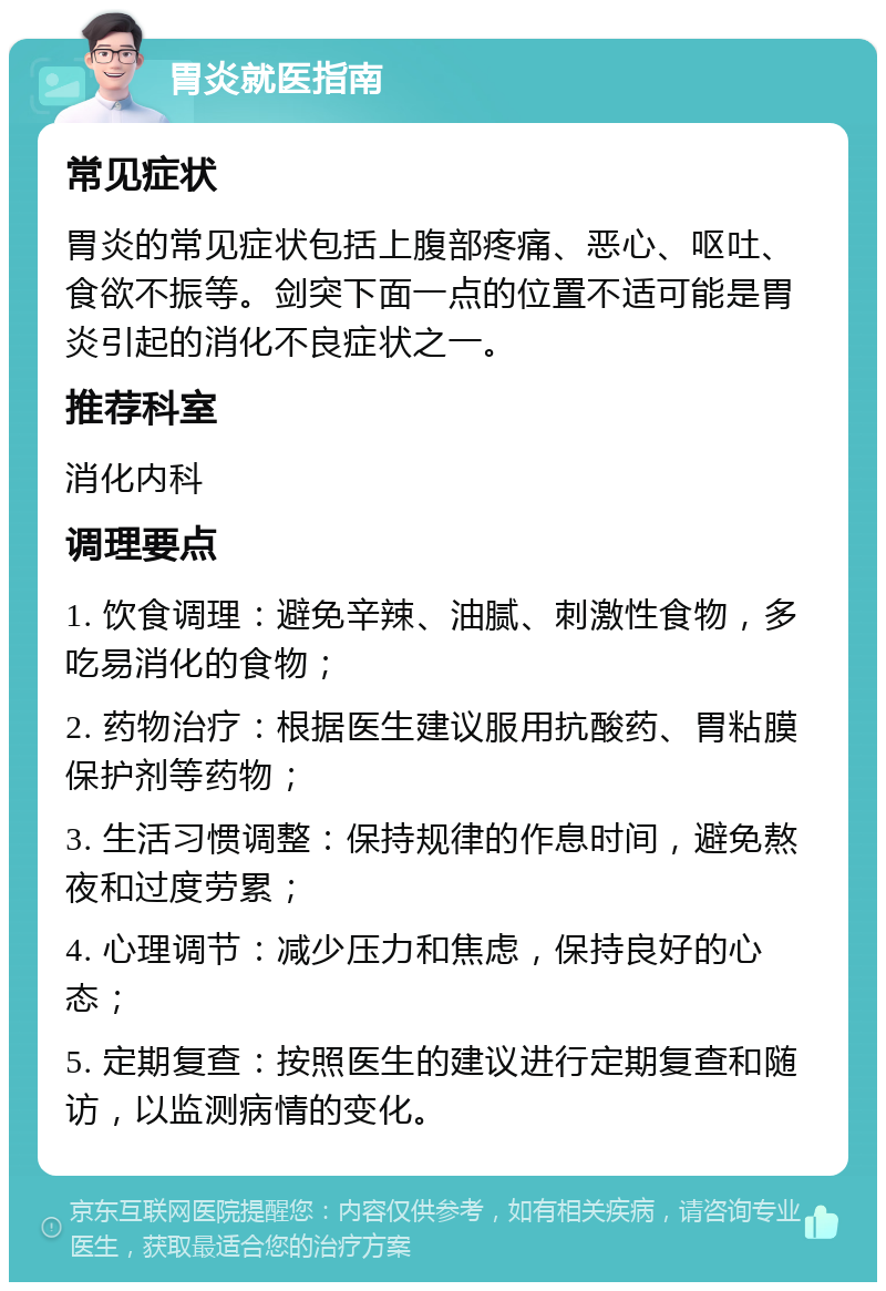 胃炎就医指南 常见症状 胃炎的常见症状包括上腹部疼痛、恶心、呕吐、食欲不振等。剑突下面一点的位置不适可能是胃炎引起的消化不良症状之一。 推荐科室 消化内科 调理要点 1. 饮食调理：避免辛辣、油腻、刺激性食物，多吃易消化的食物； 2. 药物治疗：根据医生建议服用抗酸药、胃粘膜保护剂等药物； 3. 生活习惯调整：保持规律的作息时间，避免熬夜和过度劳累； 4. 心理调节：减少压力和焦虑，保持良好的心态； 5. 定期复查：按照医生的建议进行定期复查和随访，以监测病情的变化。