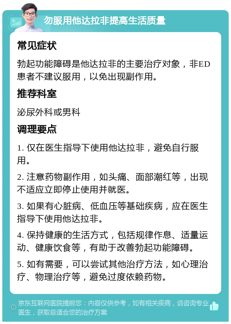 勿服用他达拉非提高生活质量 常见症状 勃起功能障碍是他达拉非的主要治疗对象，非ED患者不建议服用，以免出现副作用。 推荐科室 泌尿外科或男科 调理要点 1. 仅在医生指导下使用他达拉非，避免自行服用。 2. 注意药物副作用，如头痛、面部潮红等，出现不适应立即停止使用并就医。 3. 如果有心脏病、低血压等基础疾病，应在医生指导下使用他达拉非。 4. 保持健康的生活方式，包括规律作息、适量运动、健康饮食等，有助于改善勃起功能障碍。 5. 如有需要，可以尝试其他治疗方法，如心理治疗、物理治疗等，避免过度依赖药物。