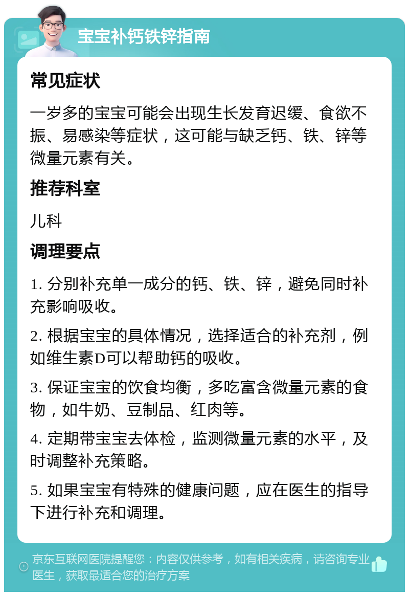 宝宝补钙铁锌指南 常见症状 一岁多的宝宝可能会出现生长发育迟缓、食欲不振、易感染等症状，这可能与缺乏钙、铁、锌等微量元素有关。 推荐科室 儿科 调理要点 1. 分别补充单一成分的钙、铁、锌，避免同时补充影响吸收。 2. 根据宝宝的具体情况，选择适合的补充剂，例如维生素D可以帮助钙的吸收。 3. 保证宝宝的饮食均衡，多吃富含微量元素的食物，如牛奶、豆制品、红肉等。 4. 定期带宝宝去体检，监测微量元素的水平，及时调整补充策略。 5. 如果宝宝有特殊的健康问题，应在医生的指导下进行补充和调理。