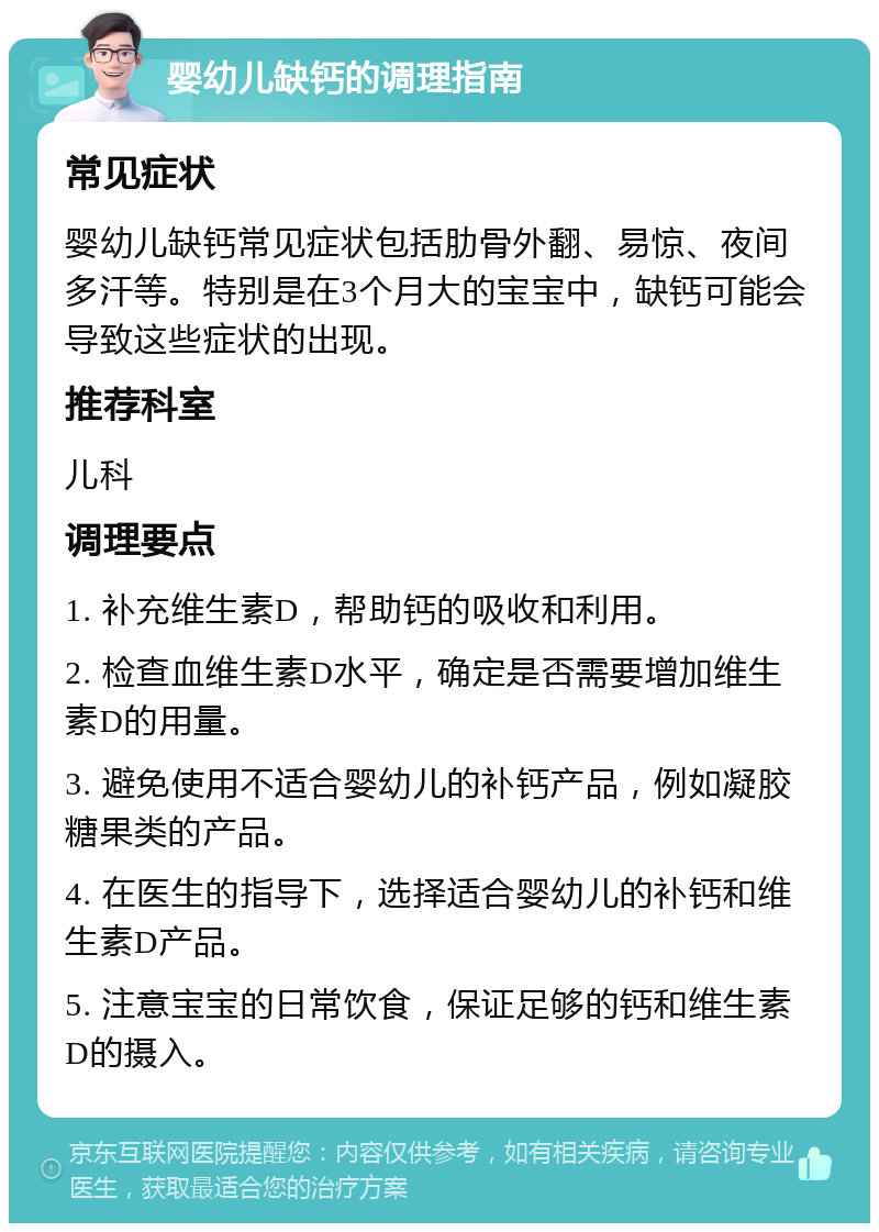 婴幼儿缺钙的调理指南 常见症状 婴幼儿缺钙常见症状包括肋骨外翻、易惊、夜间多汗等。特别是在3个月大的宝宝中，缺钙可能会导致这些症状的出现。 推荐科室 儿科 调理要点 1. 补充维生素D，帮助钙的吸收和利用。 2. 检查血维生素D水平，确定是否需要增加维生素D的用量。 3. 避免使用不适合婴幼儿的补钙产品，例如凝胶糖果类的产品。 4. 在医生的指导下，选择适合婴幼儿的补钙和维生素D产品。 5. 注意宝宝的日常饮食，保证足够的钙和维生素D的摄入。