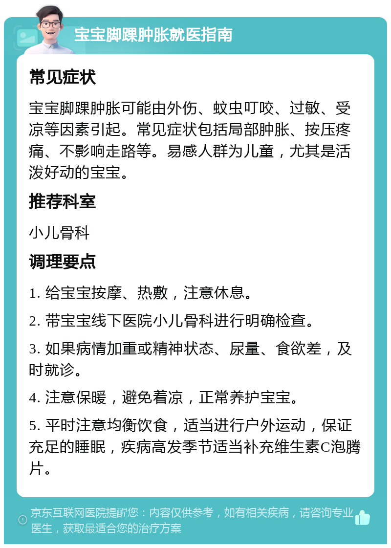 宝宝脚踝肿胀就医指南 常见症状 宝宝脚踝肿胀可能由外伤、蚊虫叮咬、过敏、受凉等因素引起。常见症状包括局部肿胀、按压疼痛、不影响走路等。易感人群为儿童，尤其是活泼好动的宝宝。 推荐科室 小儿骨科 调理要点 1. 给宝宝按摩、热敷，注意休息。 2. 带宝宝线下医院小儿骨科进行明确检查。 3. 如果病情加重或精神状态、尿量、食欲差，及时就诊。 4. 注意保暖，避免着凉，正常养护宝宝。 5. 平时注意均衡饮食，适当进行户外运动，保证充足的睡眠，疾病高发季节适当补充维生素C泡腾片。