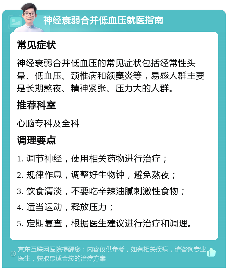 神经衰弱合并低血压就医指南 常见症状 神经衰弱合并低血压的常见症状包括经常性头晕、低血压、颈椎病和额窦炎等，易感人群主要是长期熬夜、精神紧张、压力大的人群。 推荐科室 心脑专科及全科 调理要点 1. 调节神经，使用相关药物进行治疗； 2. 规律作息，调整好生物钟，避免熬夜； 3. 饮食清淡，不要吃辛辣油腻刺激性食物； 4. 适当运动，释放压力； 5. 定期复查，根据医生建议进行治疗和调理。