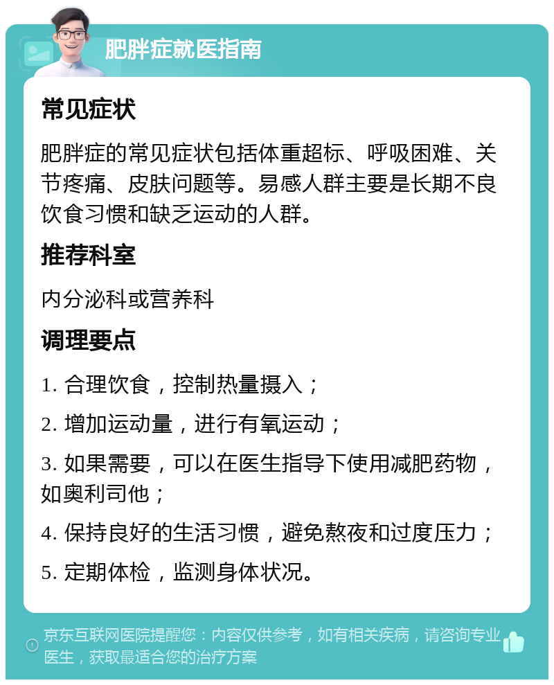 肥胖症就医指南 常见症状 肥胖症的常见症状包括体重超标、呼吸困难、关节疼痛、皮肤问题等。易感人群主要是长期不良饮食习惯和缺乏运动的人群。 推荐科室 内分泌科或营养科 调理要点 1. 合理饮食，控制热量摄入； 2. 增加运动量，进行有氧运动； 3. 如果需要，可以在医生指导下使用减肥药物，如奥利司他； 4. 保持良好的生活习惯，避免熬夜和过度压力； 5. 定期体检，监测身体状况。