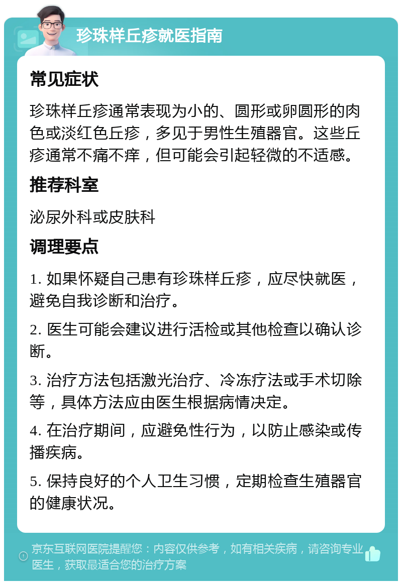 珍珠样丘疹就医指南 常见症状 珍珠样丘疹通常表现为小的、圆形或卵圆形的肉色或淡红色丘疹，多见于男性生殖器官。这些丘疹通常不痛不痒，但可能会引起轻微的不适感。 推荐科室 泌尿外科或皮肤科 调理要点 1. 如果怀疑自己患有珍珠样丘疹，应尽快就医，避免自我诊断和治疗。 2. 医生可能会建议进行活检或其他检查以确认诊断。 3. 治疗方法包括激光治疗、冷冻疗法或手术切除等，具体方法应由医生根据病情决定。 4. 在治疗期间，应避免性行为，以防止感染或传播疾病。 5. 保持良好的个人卫生习惯，定期检查生殖器官的健康状况。