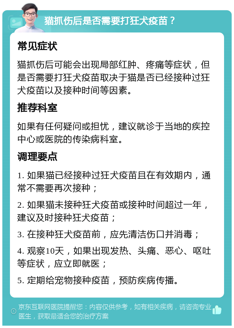 猫抓伤后是否需要打狂犬疫苗？ 常见症状 猫抓伤后可能会出现局部红肿、疼痛等症状，但是否需要打狂犬疫苗取决于猫是否已经接种过狂犬疫苗以及接种时间等因素。 推荐科室 如果有任何疑问或担忧，建议就诊于当地的疾控中心或医院的传染病科室。 调理要点 1. 如果猫已经接种过狂犬疫苗且在有效期内，通常不需要再次接种； 2. 如果猫未接种狂犬疫苗或接种时间超过一年，建议及时接种狂犬疫苗； 3. 在接种狂犬疫苗前，应先清洁伤口并消毒； 4. 观察10天，如果出现发热、头痛、恶心、呕吐等症状，应立即就医； 5. 定期给宠物接种疫苗，预防疾病传播。