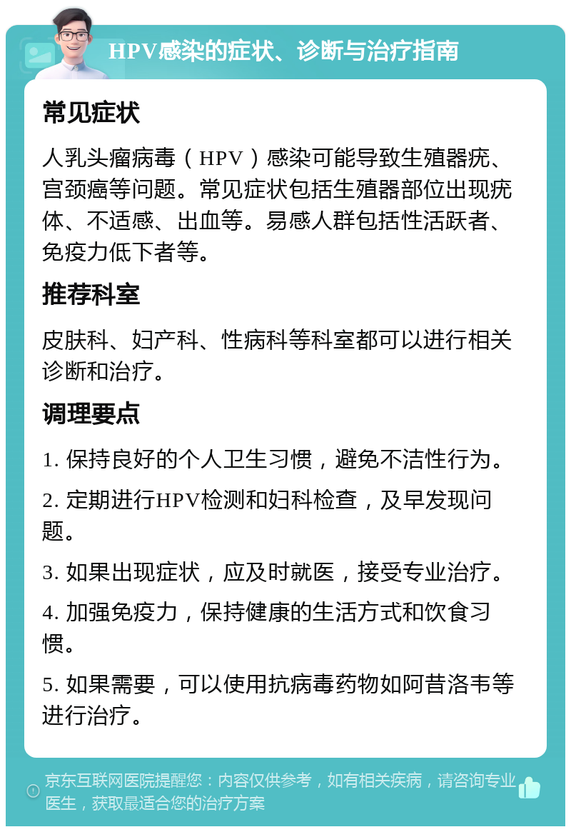 HPV感染的症状、诊断与治疗指南 常见症状 人乳头瘤病毒（HPV）感染可能导致生殖器疣、宫颈癌等问题。常见症状包括生殖器部位出现疣体、不适感、出血等。易感人群包括性活跃者、免疫力低下者等。 推荐科室 皮肤科、妇产科、性病科等科室都可以进行相关诊断和治疗。 调理要点 1. 保持良好的个人卫生习惯，避免不洁性行为。 2. 定期进行HPV检测和妇科检查，及早发现问题。 3. 如果出现症状，应及时就医，接受专业治疗。 4. 加强免疫力，保持健康的生活方式和饮食习惯。 5. 如果需要，可以使用抗病毒药物如阿昔洛韦等进行治疗。