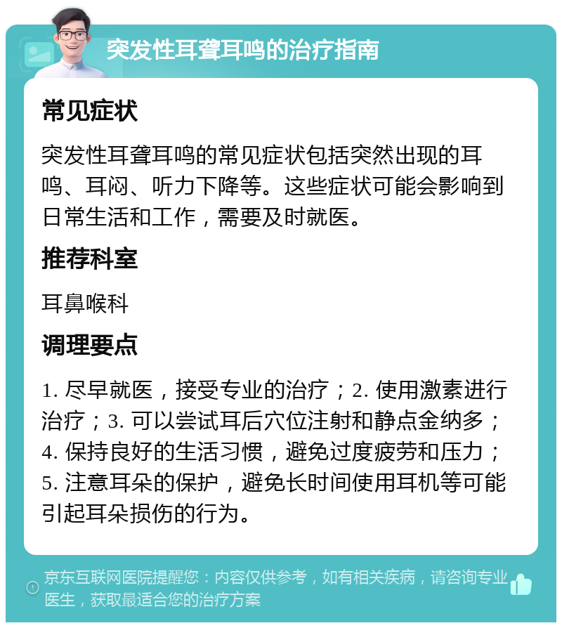 突发性耳聋耳鸣的治疗指南 常见症状 突发性耳聋耳鸣的常见症状包括突然出现的耳鸣、耳闷、听力下降等。这些症状可能会影响到日常生活和工作，需要及时就医。 推荐科室 耳鼻喉科 调理要点 1. 尽早就医，接受专业的治疗；2. 使用激素进行治疗；3. 可以尝试耳后穴位注射和静点金纳多；4. 保持良好的生活习惯，避免过度疲劳和压力；5. 注意耳朵的保护，避免长时间使用耳机等可能引起耳朵损伤的行为。