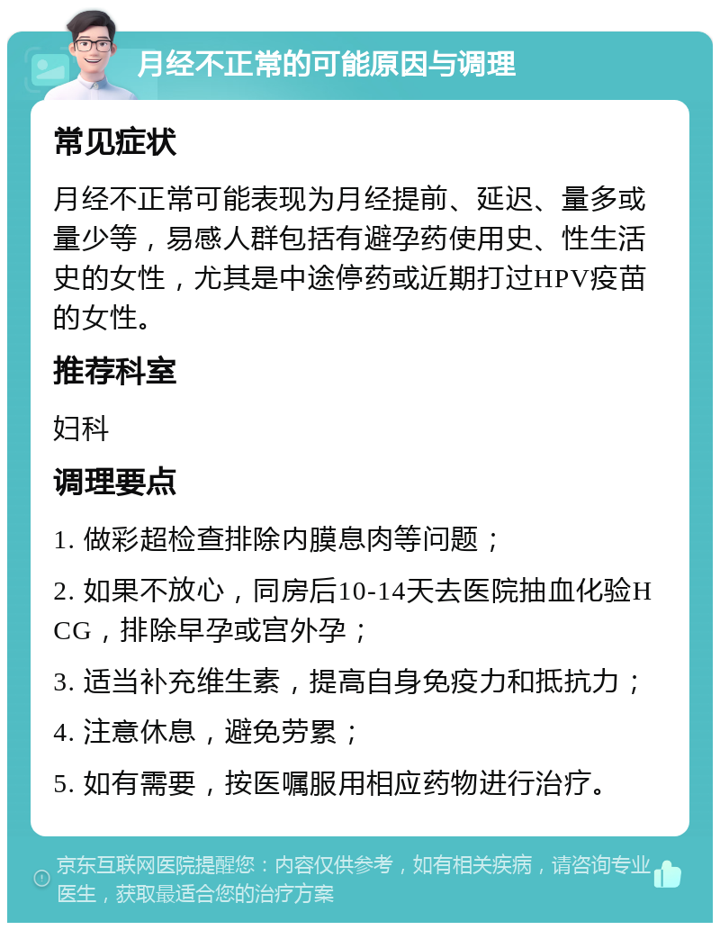 月经不正常的可能原因与调理 常见症状 月经不正常可能表现为月经提前、延迟、量多或量少等，易感人群包括有避孕药使用史、性生活史的女性，尤其是中途停药或近期打过HPV疫苗的女性。 推荐科室 妇科 调理要点 1. 做彩超检查排除内膜息肉等问题； 2. 如果不放心，同房后10-14天去医院抽血化验HCG，排除早孕或宫外孕； 3. 适当补充维生素，提高自身免疫力和抵抗力； 4. 注意休息，避免劳累； 5. 如有需要，按医嘱服用相应药物进行治疗。