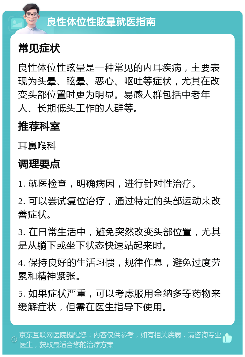 良性体位性眩晕就医指南 常见症状 良性体位性眩晕是一种常见的内耳疾病，主要表现为头晕、眩晕、恶心、呕吐等症状，尤其在改变头部位置时更为明显。易感人群包括中老年人、长期低头工作的人群等。 推荐科室 耳鼻喉科 调理要点 1. 就医检查，明确病因，进行针对性治疗。 2. 可以尝试复位治疗，通过特定的头部运动来改善症状。 3. 在日常生活中，避免突然改变头部位置，尤其是从躺下或坐下状态快速站起来时。 4. 保持良好的生活习惯，规律作息，避免过度劳累和精神紧张。 5. 如果症状严重，可以考虑服用金纳多等药物来缓解症状，但需在医生指导下使用。