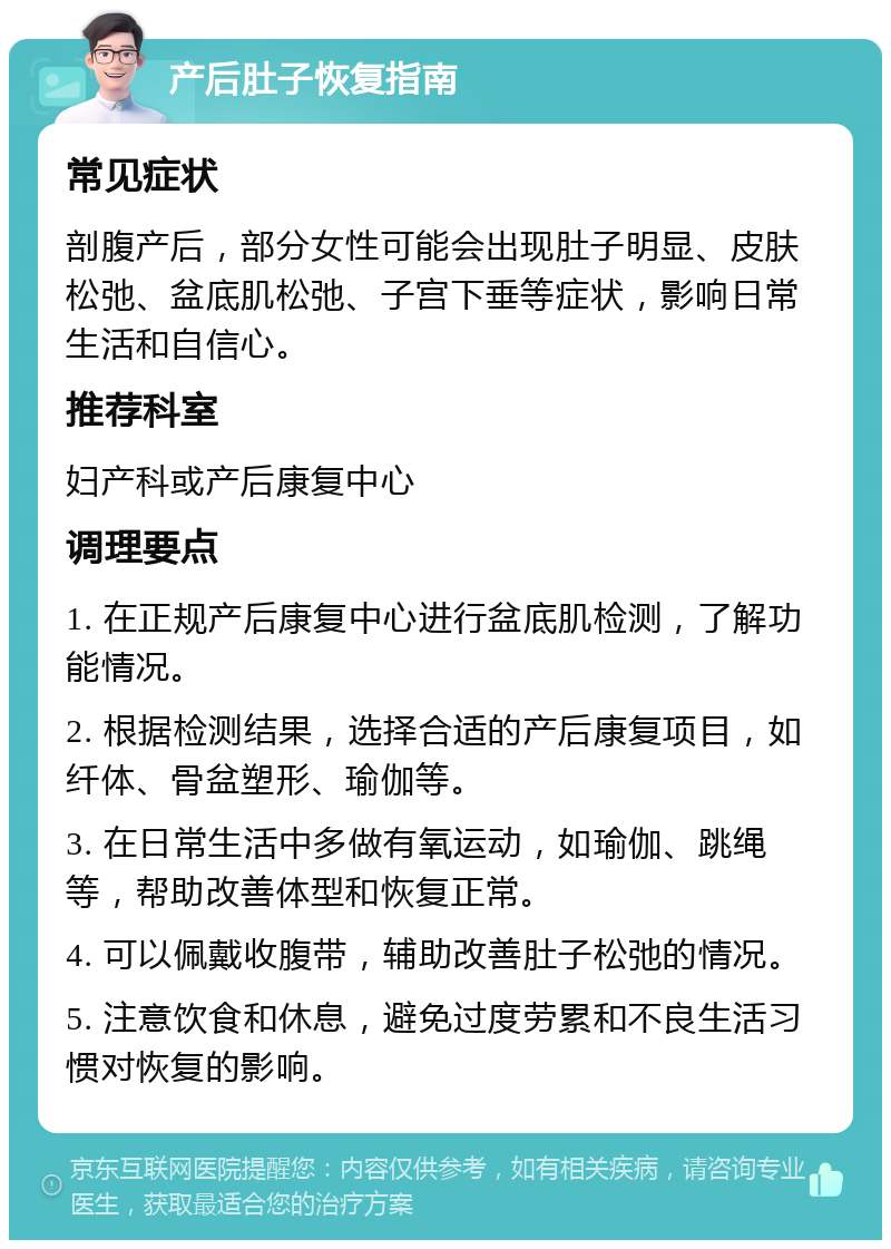 产后肚子恢复指南 常见症状 剖腹产后，部分女性可能会出现肚子明显、皮肤松弛、盆底肌松弛、子宫下垂等症状，影响日常生活和自信心。 推荐科室 妇产科或产后康复中心 调理要点 1. 在正规产后康复中心进行盆底肌检测，了解功能情况。 2. 根据检测结果，选择合适的产后康复项目，如纤体、骨盆塑形、瑜伽等。 3. 在日常生活中多做有氧运动，如瑜伽、跳绳等，帮助改善体型和恢复正常。 4. 可以佩戴收腹带，辅助改善肚子松弛的情况。 5. 注意饮食和休息，避免过度劳累和不良生活习惯对恢复的影响。