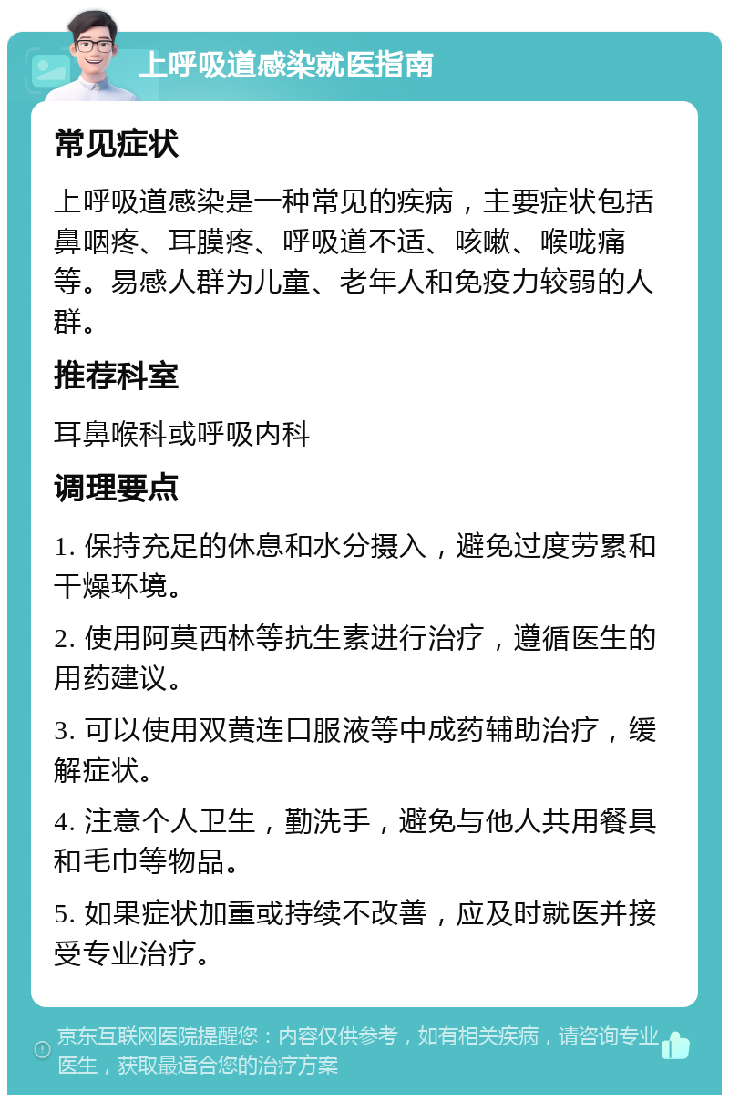 上呼吸道感染就医指南 常见症状 上呼吸道感染是一种常见的疾病，主要症状包括鼻咽疼、耳膜疼、呼吸道不适、咳嗽、喉咙痛等。易感人群为儿童、老年人和免疫力较弱的人群。 推荐科室 耳鼻喉科或呼吸内科 调理要点 1. 保持充足的休息和水分摄入，避免过度劳累和干燥环境。 2. 使用阿莫西林等抗生素进行治疗，遵循医生的用药建议。 3. 可以使用双黄连口服液等中成药辅助治疗，缓解症状。 4. 注意个人卫生，勤洗手，避免与他人共用餐具和毛巾等物品。 5. 如果症状加重或持续不改善，应及时就医并接受专业治疗。