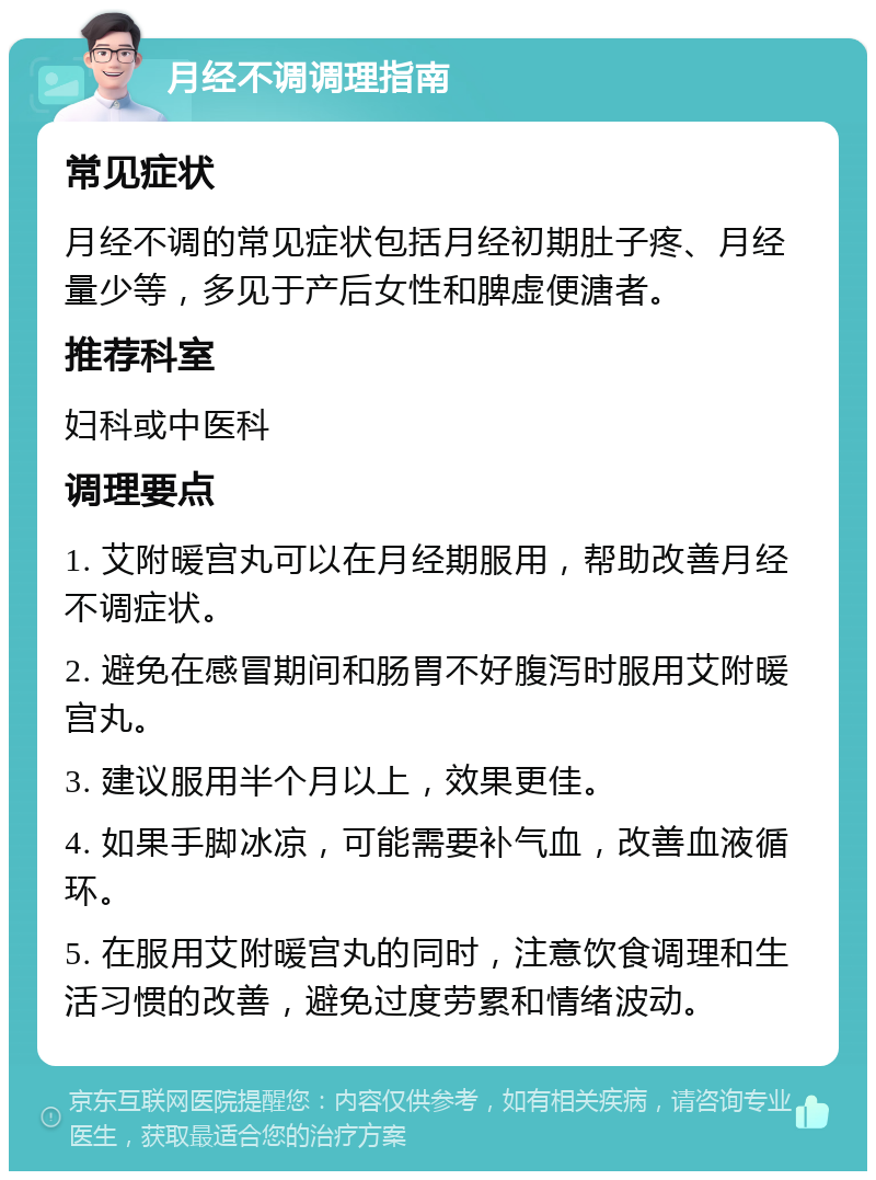 月经不调调理指南 常见症状 月经不调的常见症状包括月经初期肚子疼、月经量少等，多见于产后女性和脾虚便溏者。 推荐科室 妇科或中医科 调理要点 1. 艾附暖宫丸可以在月经期服用，帮助改善月经不调症状。 2. 避免在感冒期间和肠胃不好腹泻时服用艾附暖宫丸。 3. 建议服用半个月以上，效果更佳。 4. 如果手脚冰凉，可能需要补气血，改善血液循环。 5. 在服用艾附暖宫丸的同时，注意饮食调理和生活习惯的改善，避免过度劳累和情绪波动。