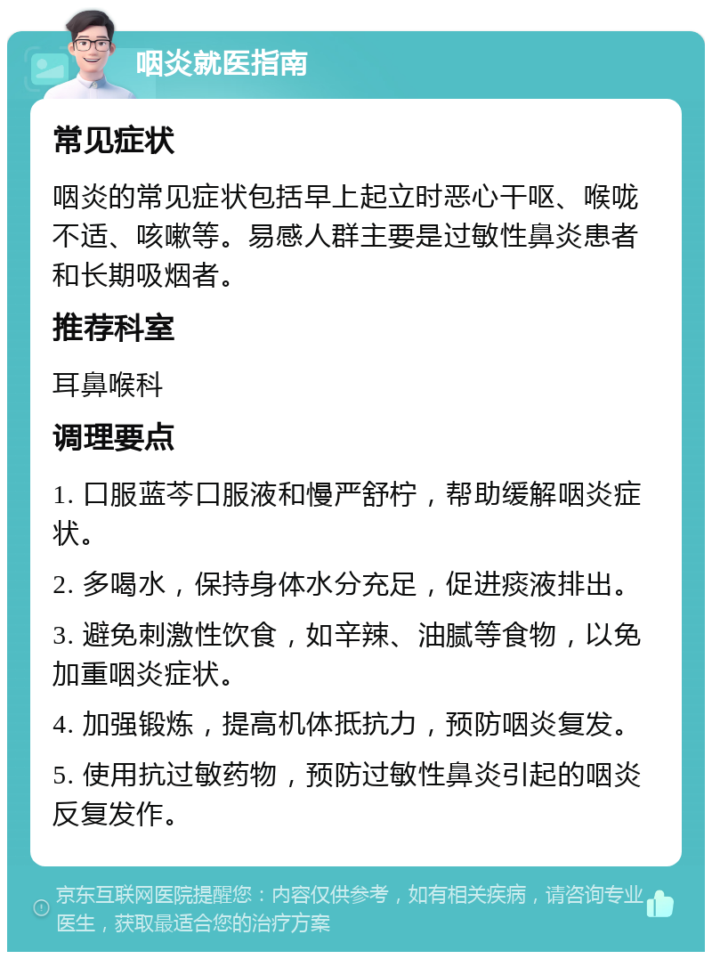 咽炎就医指南 常见症状 咽炎的常见症状包括早上起立时恶心干呕、喉咙不适、咳嗽等。易感人群主要是过敏性鼻炎患者和长期吸烟者。 推荐科室 耳鼻喉科 调理要点 1. 口服蓝芩口服液和慢严舒柠，帮助缓解咽炎症状。 2. 多喝水，保持身体水分充足，促进痰液排出。 3. 避免刺激性饮食，如辛辣、油腻等食物，以免加重咽炎症状。 4. 加强锻炼，提高机体抵抗力，预防咽炎复发。 5. 使用抗过敏药物，预防过敏性鼻炎引起的咽炎反复发作。