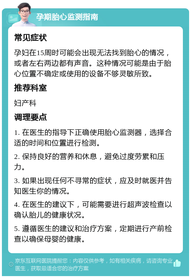 孕期胎心监测指南 常见症状 孕妇在15周时可能会出现无法找到胎心的情况，或者左右两边都有声音。这种情况可能是由于胎心位置不确定或使用的设备不够灵敏所致。 推荐科室 妇产科 调理要点 1. 在医生的指导下正确使用胎心监测器，选择合适的时间和位置进行检测。 2. 保持良好的营养和休息，避免过度劳累和压力。 3. 如果出现任何不寻常的症状，应及时就医并告知医生你的情况。 4. 在医生的建议下，可能需要进行超声波检查以确认胎儿的健康状况。 5. 遵循医生的建议和治疗方案，定期进行产前检查以确保母婴的健康。