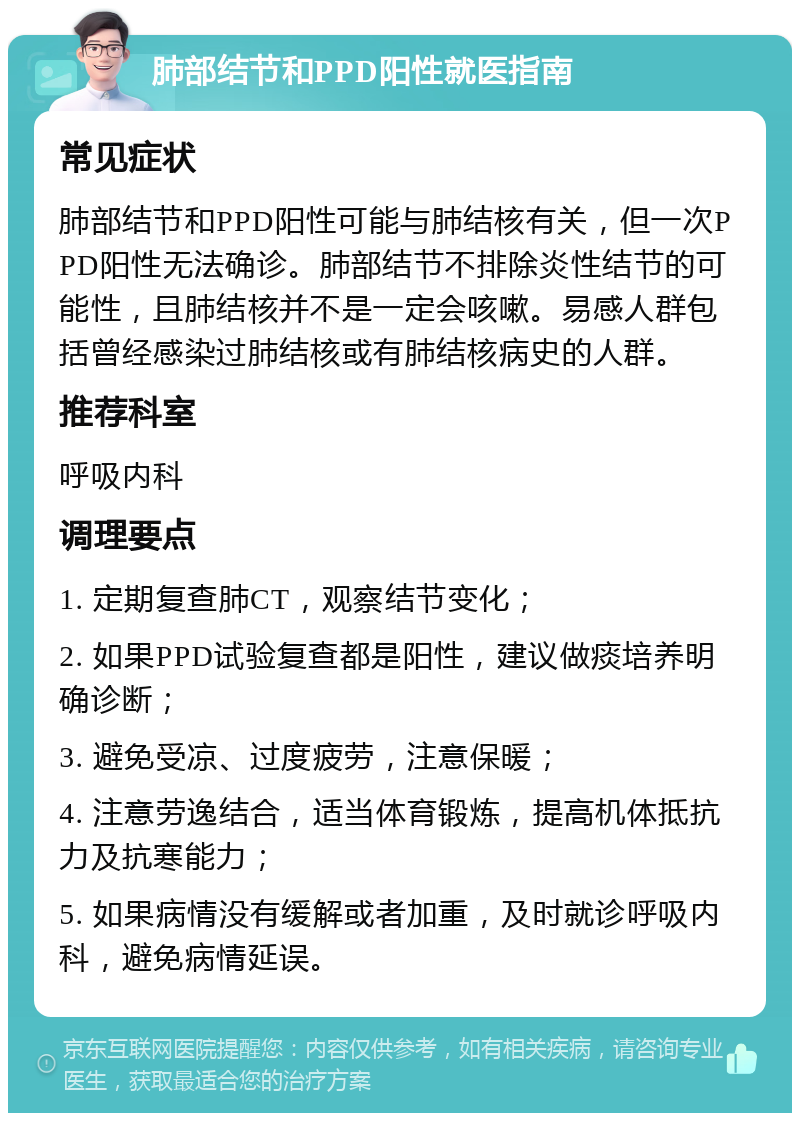 肺部结节和PPD阳性就医指南 常见症状 肺部结节和PPD阳性可能与肺结核有关，但一次PPD阳性无法确诊。肺部结节不排除炎性结节的可能性，且肺结核并不是一定会咳嗽。易感人群包括曾经感染过肺结核或有肺结核病史的人群。 推荐科室 呼吸内科 调理要点 1. 定期复查肺CT，观察结节变化； 2. 如果PPD试验复查都是阳性，建议做痰培养明确诊断； 3. 避免受凉、过度疲劳，注意保暖； 4. 注意劳逸结合，适当体育锻炼，提高机体抵抗力及抗寒能力； 5. 如果病情没有缓解或者加重，及时就诊呼吸内科，避免病情延误。