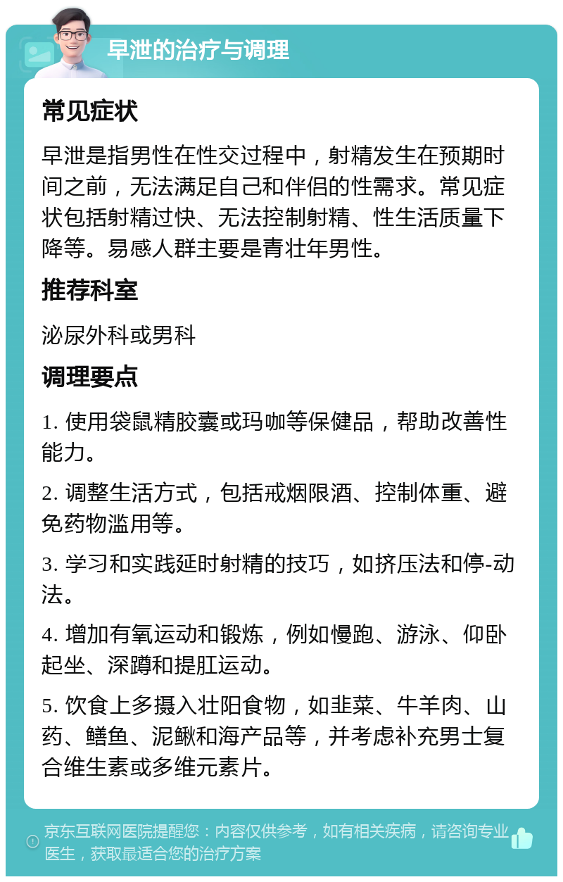 早泄的治疗与调理 常见症状 早泄是指男性在性交过程中，射精发生在预期时间之前，无法满足自己和伴侣的性需求。常见症状包括射精过快、无法控制射精、性生活质量下降等。易感人群主要是青壮年男性。 推荐科室 泌尿外科或男科 调理要点 1. 使用袋鼠精胶囊或玛咖等保健品，帮助改善性能力。 2. 调整生活方式，包括戒烟限酒、控制体重、避免药物滥用等。 3. 学习和实践延时射精的技巧，如挤压法和停-动法。 4. 增加有氧运动和锻炼，例如慢跑、游泳、仰卧起坐、深蹲和提肛运动。 5. 饮食上多摄入壮阳食物，如韭菜、牛羊肉、山药、鳝鱼、泥鳅和海产品等，并考虑补充男士复合维生素或多维元素片。