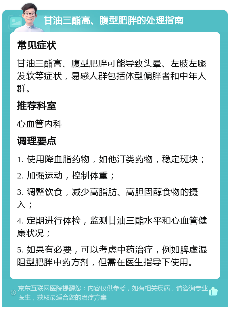 甘油三酯高、腹型肥胖的处理指南 常见症状 甘油三酯高、腹型肥胖可能导致头晕、左肢左腿发软等症状，易感人群包括体型偏胖者和中年人群。 推荐科室 心血管内科 调理要点 1. 使用降血脂药物，如他汀类药物，稳定斑块； 2. 加强运动，控制体重； 3. 调整饮食，减少高脂肪、高胆固醇食物的摄入； 4. 定期进行体检，监测甘油三酯水平和心血管健康状况； 5. 如果有必要，可以考虑中药治疗，例如脾虚湿阻型肥胖中药方剂，但需在医生指导下使用。