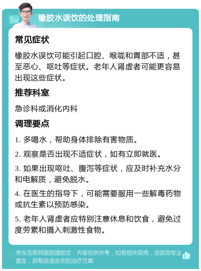 橡胶水误饮的处理指南 常见症状 橡胶水误饮可能引起口腔、喉咙和胃部不适，甚至恶心、呕吐等症状。老年人肾虚者可能更容易出现这些症状。 推荐科室 急诊科或消化内科 调理要点 1. 多喝水，帮助身体排除有害物质。 2. 观察是否出现不适症状，如有立即就医。 3. 如果出现呕吐、腹泻等症状，应及时补充水分和电解质，避免脱水。 4. 在医生的指导下，可能需要服用一些解毒药物或抗生素以预防感染。 5. 老年人肾虚者应特别注意休息和饮食，避免过度劳累和摄入刺激性食物。