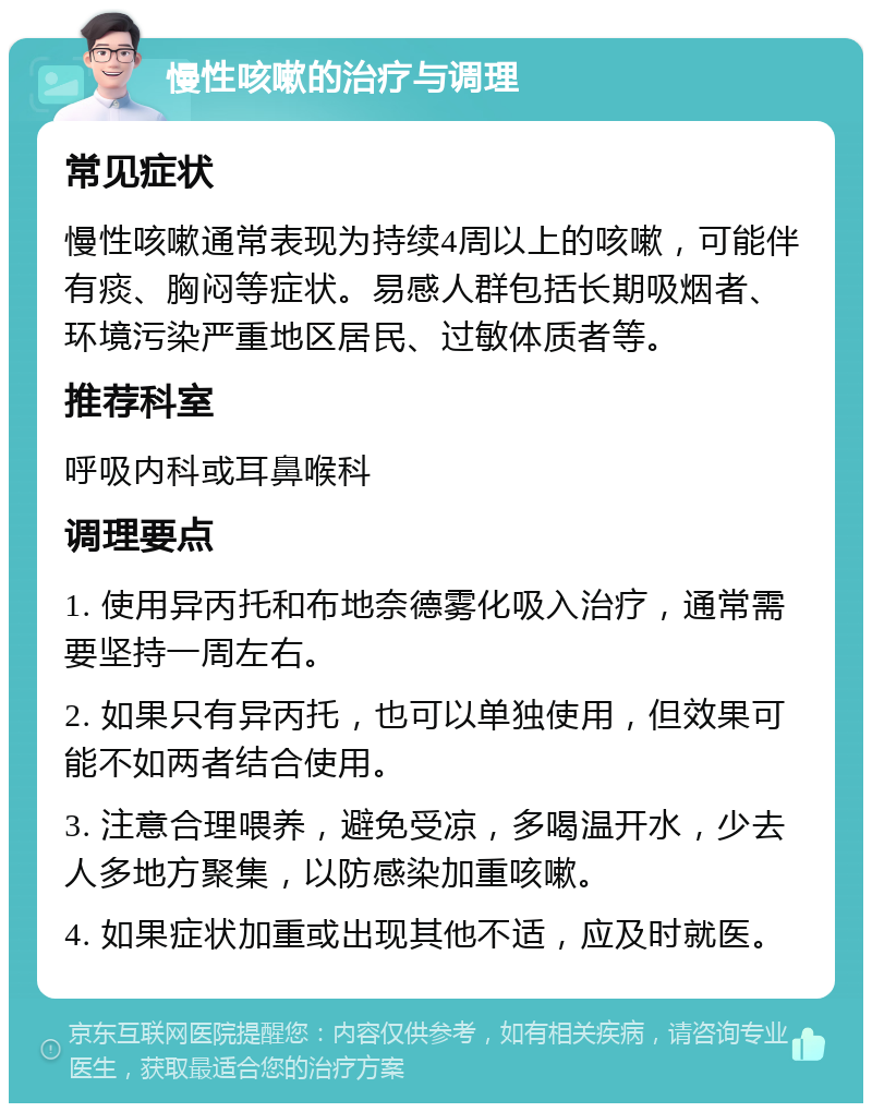 慢性咳嗽的治疗与调理 常见症状 慢性咳嗽通常表现为持续4周以上的咳嗽，可能伴有痰、胸闷等症状。易感人群包括长期吸烟者、环境污染严重地区居民、过敏体质者等。 推荐科室 呼吸内科或耳鼻喉科 调理要点 1. 使用异丙托和布地奈德雾化吸入治疗，通常需要坚持一周左右。 2. 如果只有异丙托，也可以单独使用，但效果可能不如两者结合使用。 3. 注意合理喂养，避免受凉，多喝温开水，少去人多地方聚集，以防感染加重咳嗽。 4. 如果症状加重或出现其他不适，应及时就医。