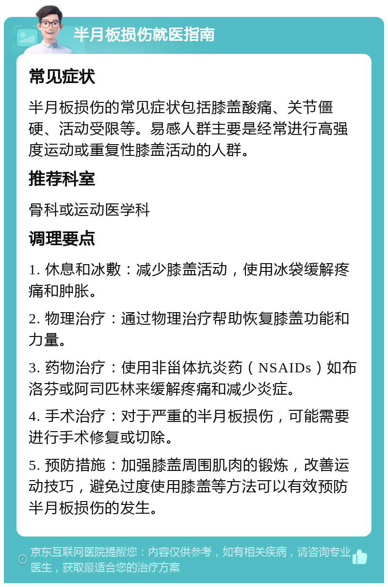 半月板损伤就医指南 常见症状 半月板损伤的常见症状包括膝盖酸痛、关节僵硬、活动受限等。易感人群主要是经常进行高强度运动或重复性膝盖活动的人群。 推荐科室 骨科或运动医学科 调理要点 1. 休息和冰敷：减少膝盖活动，使用冰袋缓解疼痛和肿胀。 2. 物理治疗：通过物理治疗帮助恢复膝盖功能和力量。 3. 药物治疗：使用非甾体抗炎药（NSAIDs）如布洛芬或阿司匹林来缓解疼痛和减少炎症。 4. 手术治疗：对于严重的半月板损伤，可能需要进行手术修复或切除。 5. 预防措施：加强膝盖周围肌肉的锻炼，改善运动技巧，避免过度使用膝盖等方法可以有效预防半月板损伤的发生。