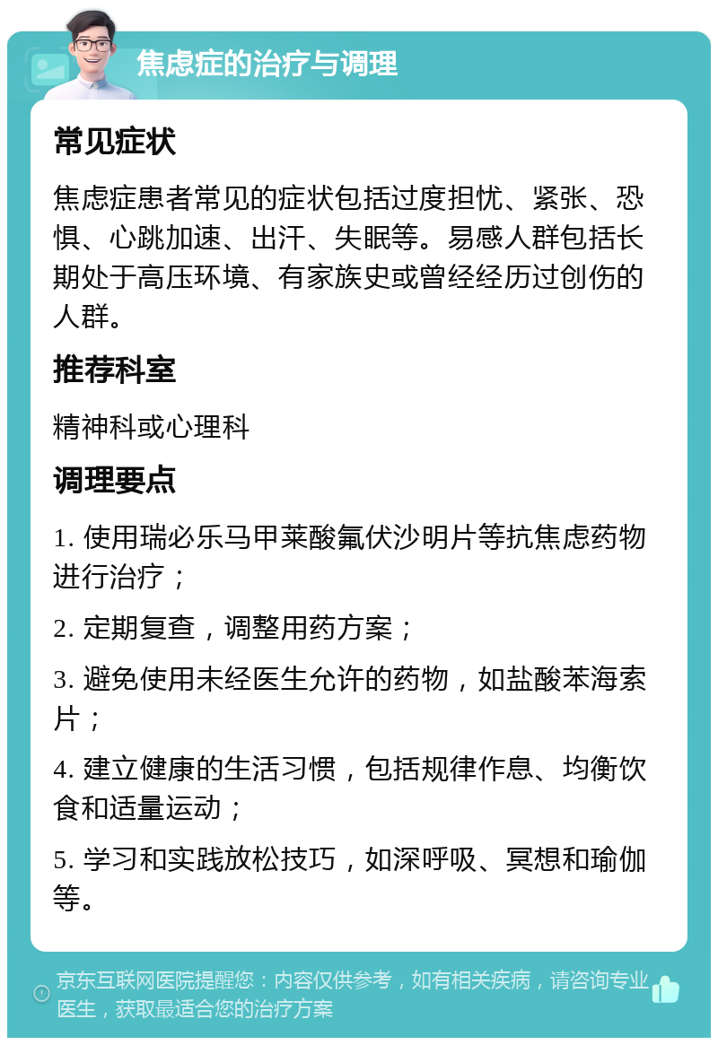 焦虑症的治疗与调理 常见症状 焦虑症患者常见的症状包括过度担忧、紧张、恐惧、心跳加速、出汗、失眠等。易感人群包括长期处于高压环境、有家族史或曾经经历过创伤的人群。 推荐科室 精神科或心理科 调理要点 1. 使用瑞必乐马甲莱酸氟伏沙明片等抗焦虑药物进行治疗； 2. 定期复查，调整用药方案； 3. 避免使用未经医生允许的药物，如盐酸苯海索片； 4. 建立健康的生活习惯，包括规律作息、均衡饮食和适量运动； 5. 学习和实践放松技巧，如深呼吸、冥想和瑜伽等。