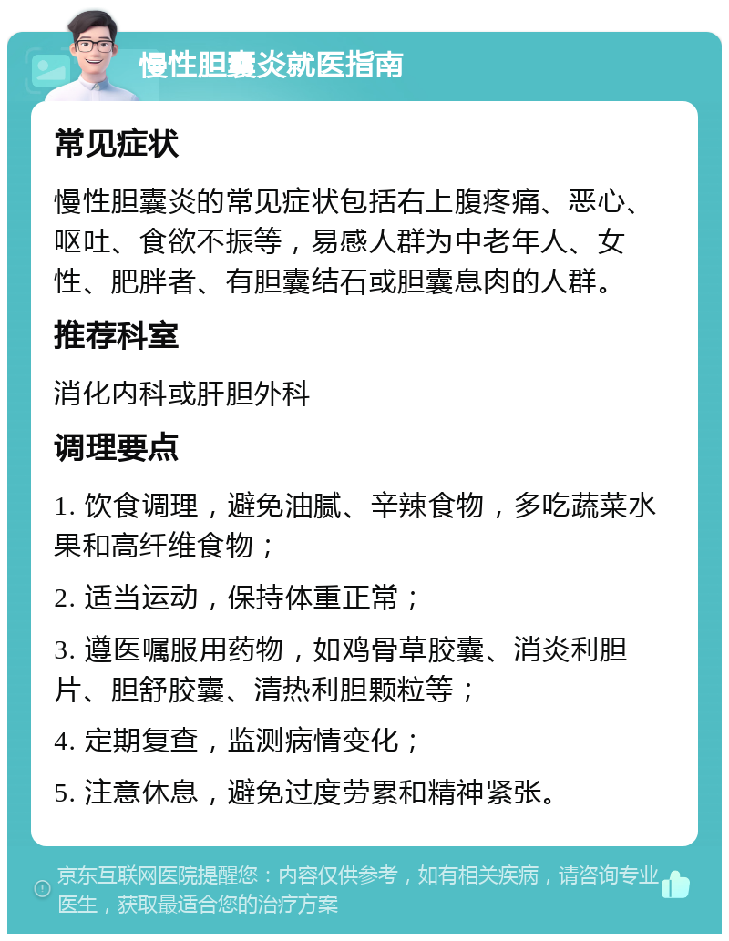 慢性胆囊炎就医指南 常见症状 慢性胆囊炎的常见症状包括右上腹疼痛、恶心、呕吐、食欲不振等，易感人群为中老年人、女性、肥胖者、有胆囊结石或胆囊息肉的人群。 推荐科室 消化内科或肝胆外科 调理要点 1. 饮食调理，避免油腻、辛辣食物，多吃蔬菜水果和高纤维食物； 2. 适当运动，保持体重正常； 3. 遵医嘱服用药物，如鸡骨草胶囊、消炎利胆片、胆舒胶囊、清热利胆颗粒等； 4. 定期复查，监测病情变化； 5. 注意休息，避免过度劳累和精神紧张。