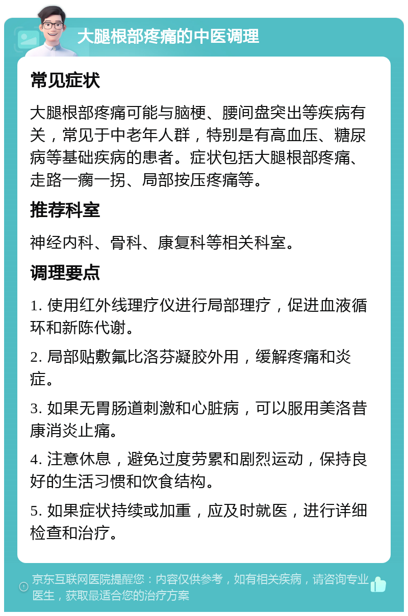 大腿根部疼痛的中医调理 常见症状 大腿根部疼痛可能与脑梗、腰间盘突出等疾病有关，常见于中老年人群，特别是有高血压、糖尿病等基础疾病的患者。症状包括大腿根部疼痛、走路一瘸一拐、局部按压疼痛等。 推荐科室 神经内科、骨科、康复科等相关科室。 调理要点 1. 使用红外线理疗仪进行局部理疗，促进血液循环和新陈代谢。 2. 局部贴敷氟比洛芬凝胶外用，缓解疼痛和炎症。 3. 如果无胃肠道刺激和心脏病，可以服用美洛昔康消炎止痛。 4. 注意休息，避免过度劳累和剧烈运动，保持良好的生活习惯和饮食结构。 5. 如果症状持续或加重，应及时就医，进行详细检查和治疗。