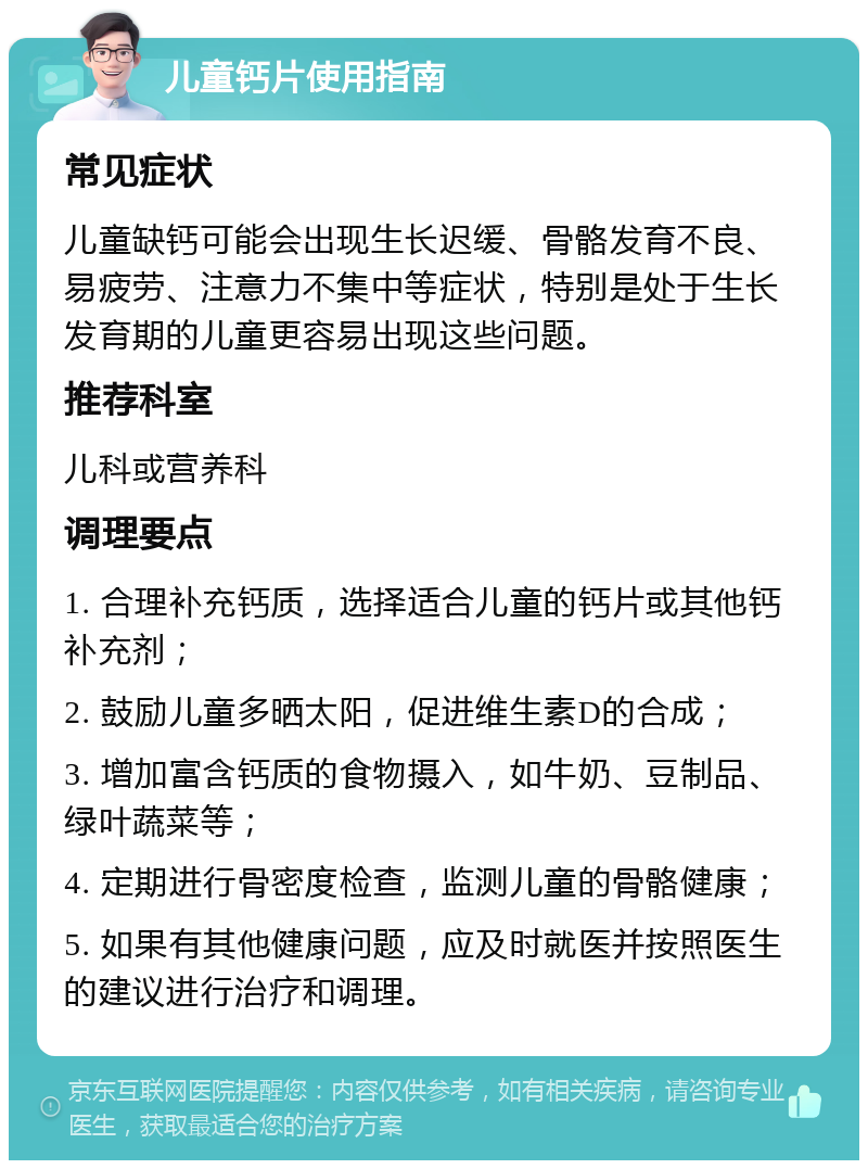 儿童钙片使用指南 常见症状 儿童缺钙可能会出现生长迟缓、骨骼发育不良、易疲劳、注意力不集中等症状，特别是处于生长发育期的儿童更容易出现这些问题。 推荐科室 儿科或营养科 调理要点 1. 合理补充钙质，选择适合儿童的钙片或其他钙补充剂； 2. 鼓励儿童多晒太阳，促进维生素D的合成； 3. 增加富含钙质的食物摄入，如牛奶、豆制品、绿叶蔬菜等； 4. 定期进行骨密度检查，监测儿童的骨骼健康； 5. 如果有其他健康问题，应及时就医并按照医生的建议进行治疗和调理。