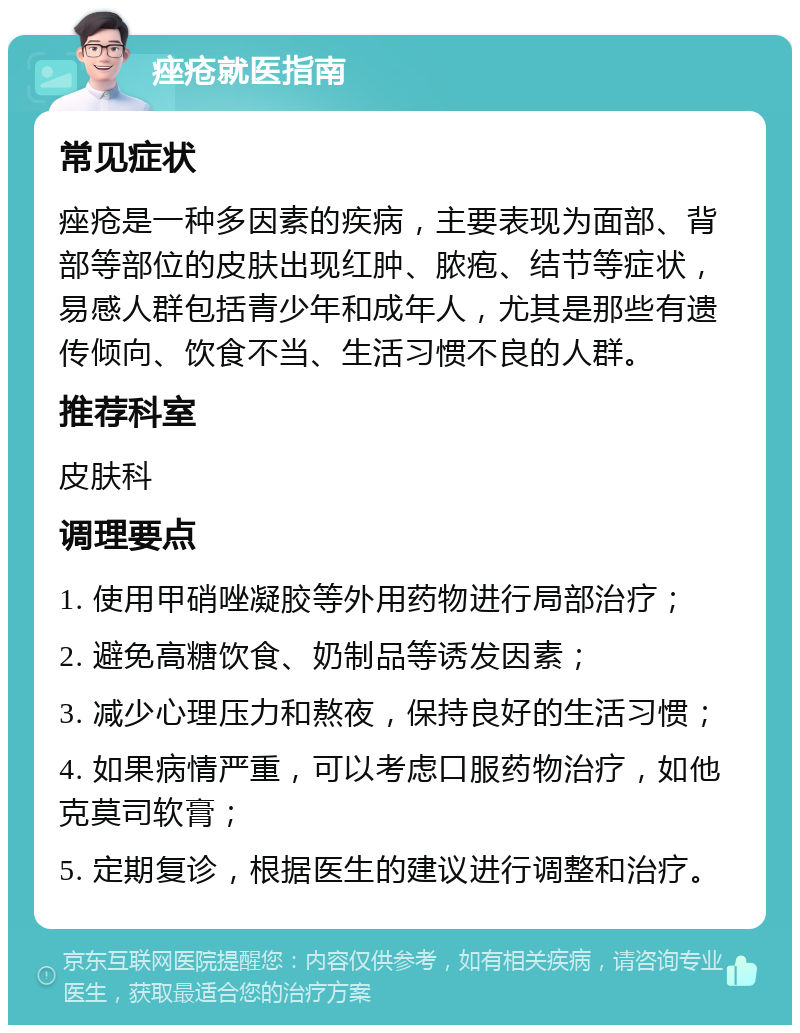 痤疮就医指南 常见症状 痤疮是一种多因素的疾病，主要表现为面部、背部等部位的皮肤出现红肿、脓疱、结节等症状，易感人群包括青少年和成年人，尤其是那些有遗传倾向、饮食不当、生活习惯不良的人群。 推荐科室 皮肤科 调理要点 1. 使用甲硝唑凝胶等外用药物进行局部治疗； 2. 避免高糖饮食、奶制品等诱发因素； 3. 减少心理压力和熬夜，保持良好的生活习惯； 4. 如果病情严重，可以考虑口服药物治疗，如他克莫司软膏； 5. 定期复诊，根据医生的建议进行调整和治疗。