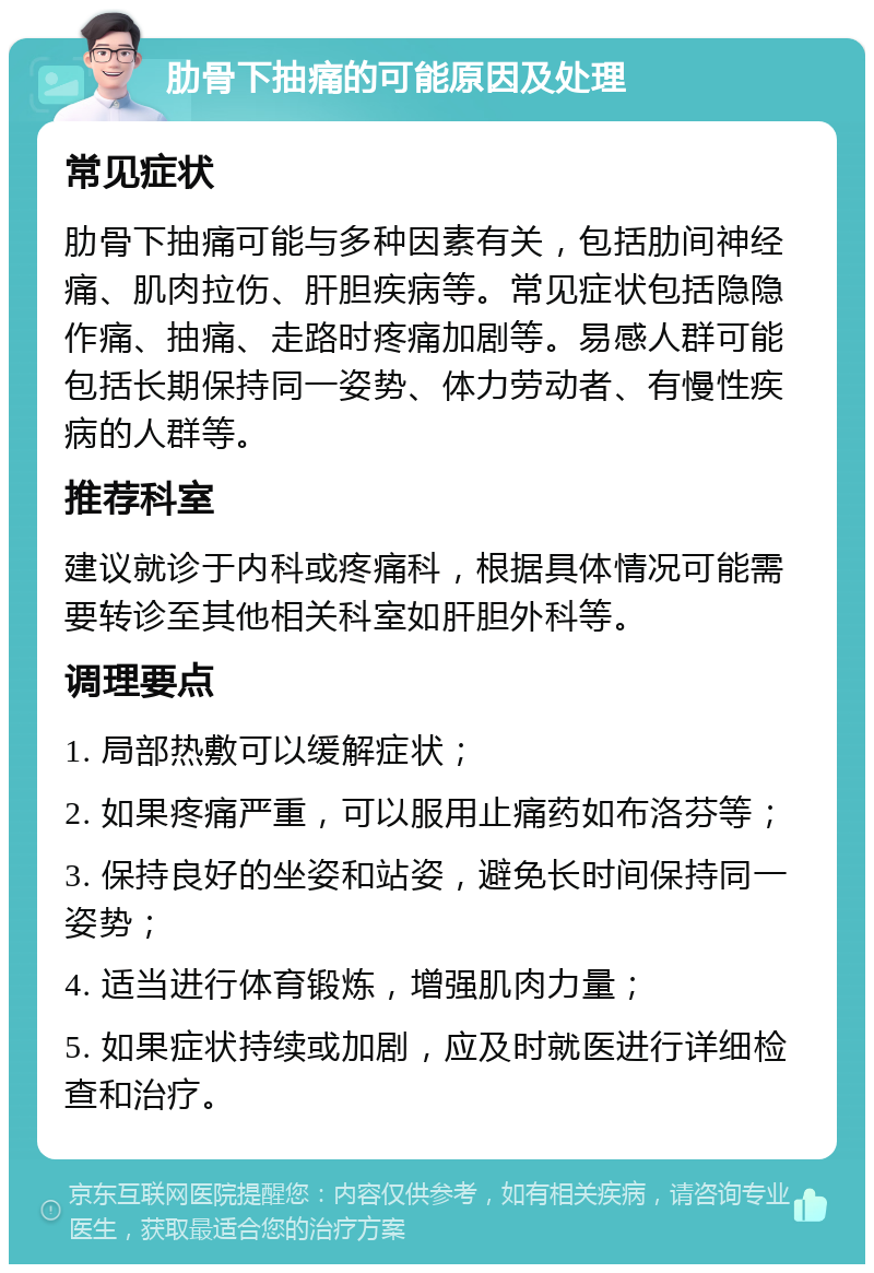 肋骨下抽痛的可能原因及处理 常见症状 肋骨下抽痛可能与多种因素有关，包括肋间神经痛、肌肉拉伤、肝胆疾病等。常见症状包括隐隐作痛、抽痛、走路时疼痛加剧等。易感人群可能包括长期保持同一姿势、体力劳动者、有慢性疾病的人群等。 推荐科室 建议就诊于内科或疼痛科，根据具体情况可能需要转诊至其他相关科室如肝胆外科等。 调理要点 1. 局部热敷可以缓解症状； 2. 如果疼痛严重，可以服用止痛药如布洛芬等； 3. 保持良好的坐姿和站姿，避免长时间保持同一姿势； 4. 适当进行体育锻炼，增强肌肉力量； 5. 如果症状持续或加剧，应及时就医进行详细检查和治疗。