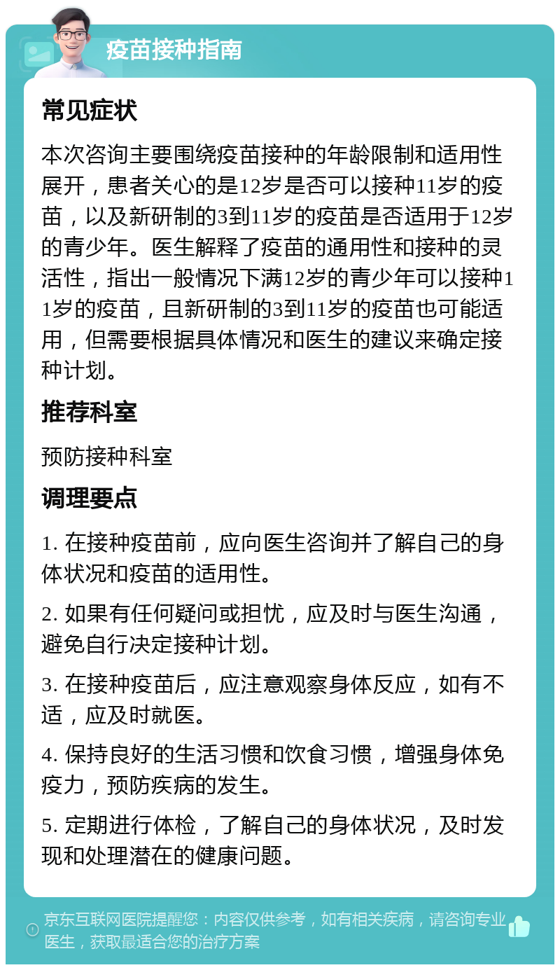 疫苗接种指南 常见症状 本次咨询主要围绕疫苗接种的年龄限制和适用性展开，患者关心的是12岁是否可以接种11岁的疫苗，以及新研制的3到11岁的疫苗是否适用于12岁的青少年。医生解释了疫苗的通用性和接种的灵活性，指出一般情况下满12岁的青少年可以接种11岁的疫苗，且新研制的3到11岁的疫苗也可能适用，但需要根据具体情况和医生的建议来确定接种计划。 推荐科室 预防接种科室 调理要点 1. 在接种疫苗前，应向医生咨询并了解自己的身体状况和疫苗的适用性。 2. 如果有任何疑问或担忧，应及时与医生沟通，避免自行决定接种计划。 3. 在接种疫苗后，应注意观察身体反应，如有不适，应及时就医。 4. 保持良好的生活习惯和饮食习惯，增强身体免疫力，预防疾病的发生。 5. 定期进行体检，了解自己的身体状况，及时发现和处理潜在的健康问题。