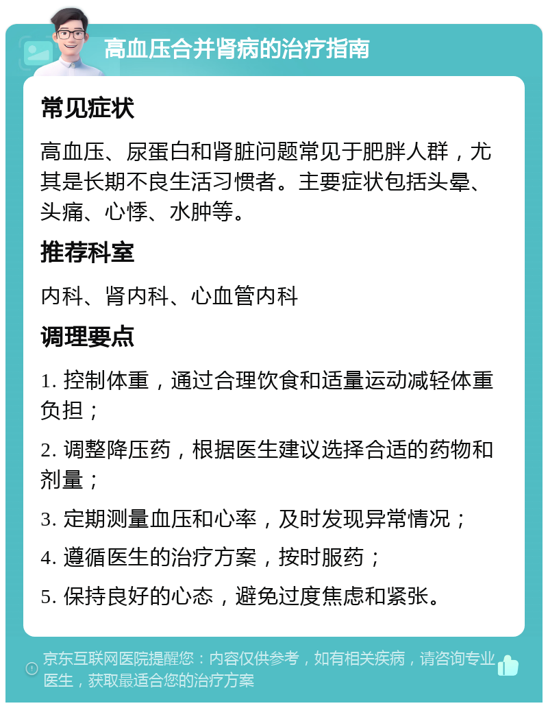 高血压合并肾病的治疗指南 常见症状 高血压、尿蛋白和肾脏问题常见于肥胖人群，尤其是长期不良生活习惯者。主要症状包括头晕、头痛、心悸、水肿等。 推荐科室 内科、肾内科、心血管内科 调理要点 1. 控制体重，通过合理饮食和适量运动减轻体重负担； 2. 调整降压药，根据医生建议选择合适的药物和剂量； 3. 定期测量血压和心率，及时发现异常情况； 4. 遵循医生的治疗方案，按时服药； 5. 保持良好的心态，避免过度焦虑和紧张。