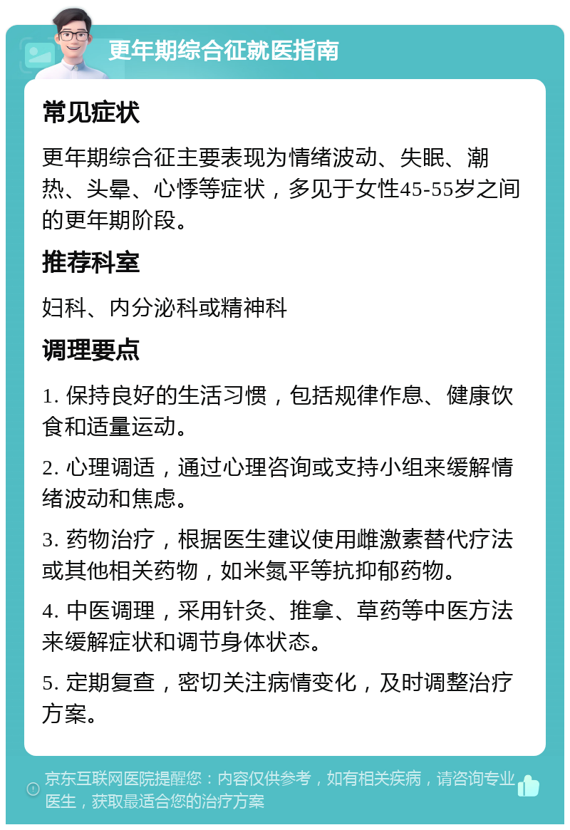 更年期综合征就医指南 常见症状 更年期综合征主要表现为情绪波动、失眠、潮热、头晕、心悸等症状，多见于女性45-55岁之间的更年期阶段。 推荐科室 妇科、内分泌科或精神科 调理要点 1. 保持良好的生活习惯，包括规律作息、健康饮食和适量运动。 2. 心理调适，通过心理咨询或支持小组来缓解情绪波动和焦虑。 3. 药物治疗，根据医生建议使用雌激素替代疗法或其他相关药物，如米氮平等抗抑郁药物。 4. 中医调理，采用针灸、推拿、草药等中医方法来缓解症状和调节身体状态。 5. 定期复查，密切关注病情变化，及时调整治疗方案。