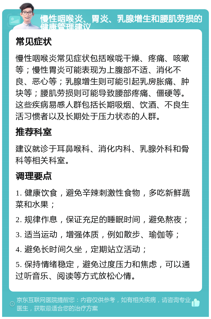 慢性咽喉炎、胃炎、乳腺增生和腰肌劳损的健康管理建议 常见症状 慢性咽喉炎常见症状包括喉咙干燥、疼痛、咳嗽等；慢性胃炎可能表现为上腹部不适、消化不良、恶心等；乳腺增生则可能引起乳房胀痛、肿块等；腰肌劳损则可能导致腰部疼痛、僵硬等。这些疾病易感人群包括长期吸烟、饮酒、不良生活习惯者以及长期处于压力状态的人群。 推荐科室 建议就诊于耳鼻喉科、消化内科、乳腺外科和骨科等相关科室。 调理要点 1. 健康饮食，避免辛辣刺激性食物，多吃新鲜蔬菜和水果； 2. 规律作息，保证充足的睡眠时间，避免熬夜； 3. 适当运动，增强体质，例如散步、瑜伽等； 4. 避免长时间久坐，定期站立活动； 5. 保持情绪稳定，避免过度压力和焦虑，可以通过听音乐、阅读等方式放松心情。