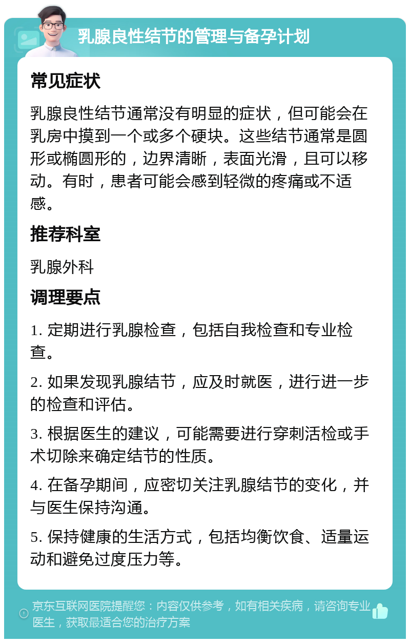 乳腺良性结节的管理与备孕计划 常见症状 乳腺良性结节通常没有明显的症状，但可能会在乳房中摸到一个或多个硬块。这些结节通常是圆形或椭圆形的，边界清晰，表面光滑，且可以移动。有时，患者可能会感到轻微的疼痛或不适感。 推荐科室 乳腺外科 调理要点 1. 定期进行乳腺检查，包括自我检查和专业检查。 2. 如果发现乳腺结节，应及时就医，进行进一步的检查和评估。 3. 根据医生的建议，可能需要进行穿刺活检或手术切除来确定结节的性质。 4. 在备孕期间，应密切关注乳腺结节的变化，并与医生保持沟通。 5. 保持健康的生活方式，包括均衡饮食、适量运动和避免过度压力等。