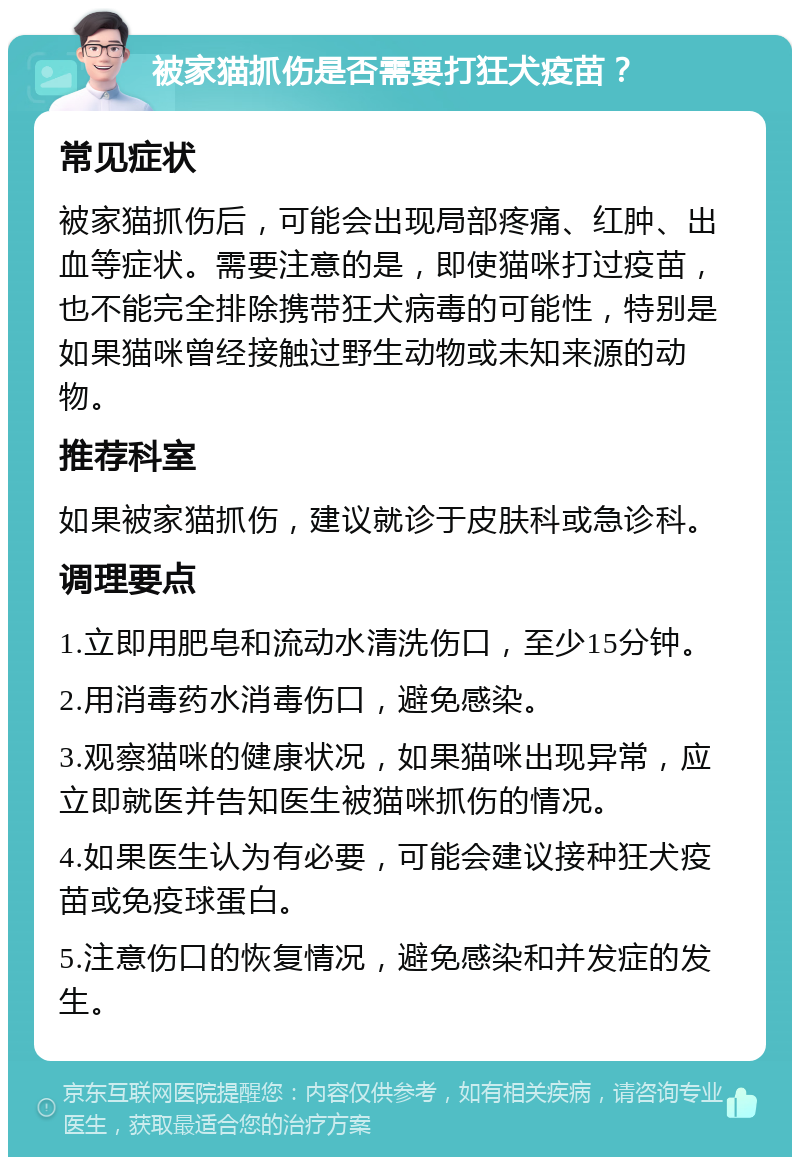 被家猫抓伤是否需要打狂犬疫苗？ 常见症状 被家猫抓伤后，可能会出现局部疼痛、红肿、出血等症状。需要注意的是，即使猫咪打过疫苗，也不能完全排除携带狂犬病毒的可能性，特别是如果猫咪曾经接触过野生动物或未知来源的动物。 推荐科室 如果被家猫抓伤，建议就诊于皮肤科或急诊科。 调理要点 1.立即用肥皂和流动水清洗伤口，至少15分钟。 2.用消毒药水消毒伤口，避免感染。 3.观察猫咪的健康状况，如果猫咪出现异常，应立即就医并告知医生被猫咪抓伤的情况。 4.如果医生认为有必要，可能会建议接种狂犬疫苗或免疫球蛋白。 5.注意伤口的恢复情况，避免感染和并发症的发生。