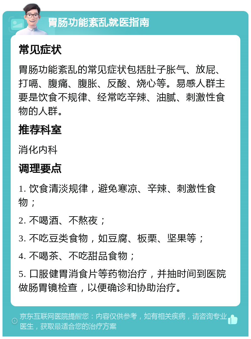 胃肠功能紊乱就医指南 常见症状 胃肠功能紊乱的常见症状包括肚子胀气、放屁、打嗝、腹痛、腹胀、反酸、烧心等。易感人群主要是饮食不规律、经常吃辛辣、油腻、刺激性食物的人群。 推荐科室 消化内科 调理要点 1. 饮食清淡规律，避免寒凉、辛辣、刺激性食物； 2. 不喝酒、不熬夜； 3. 不吃豆类食物，如豆腐、板栗、坚果等； 4. 不喝茶、不吃甜品食物； 5. 口服健胃消食片等药物治疗，并抽时间到医院做肠胃镜检查，以便确诊和协助治疗。