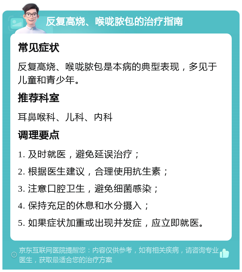 反复高烧、喉咙脓包的治疗指南 常见症状 反复高烧、喉咙脓包是本病的典型表现，多见于儿童和青少年。 推荐科室 耳鼻喉科、儿科、内科 调理要点 1. 及时就医，避免延误治疗； 2. 根据医生建议，合理使用抗生素； 3. 注意口腔卫生，避免细菌感染； 4. 保持充足的休息和水分摄入； 5. 如果症状加重或出现并发症，应立即就医。