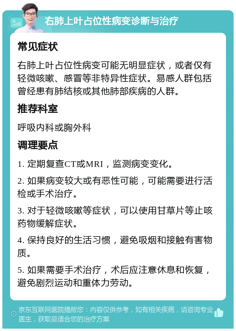 右肺上叶占位性病变诊断与治疗 常见症状 右肺上叶占位性病变可能无明显症状，或者仅有轻微咳嗽、感冒等非特异性症状。易感人群包括曾经患有肺结核或其他肺部疾病的人群。 推荐科室 呼吸内科或胸外科 调理要点 1. 定期复查CT或MRI，监测病变变化。 2. 如果病变较大或有恶性可能，可能需要进行活检或手术治疗。 3. 对于轻微咳嗽等症状，可以使用甘草片等止咳药物缓解症状。 4. 保持良好的生活习惯，避免吸烟和接触有害物质。 5. 如果需要手术治疗，术后应注意休息和恢复，避免剧烈运动和重体力劳动。